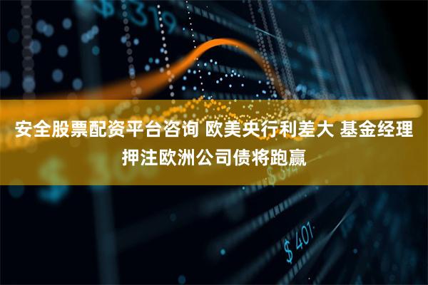 安全股票配资平台咨询 欧美央行利差大 基金经理押注欧洲公司债将跑赢
