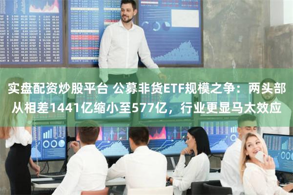 实盘配资炒股平台 公募非货ETF规模之争：两头部从相差1441亿缩小至577亿，行业更显马太效应