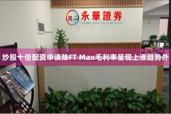 炒股十倍配资申请除FT Max毛利率呈现上涨趋势外