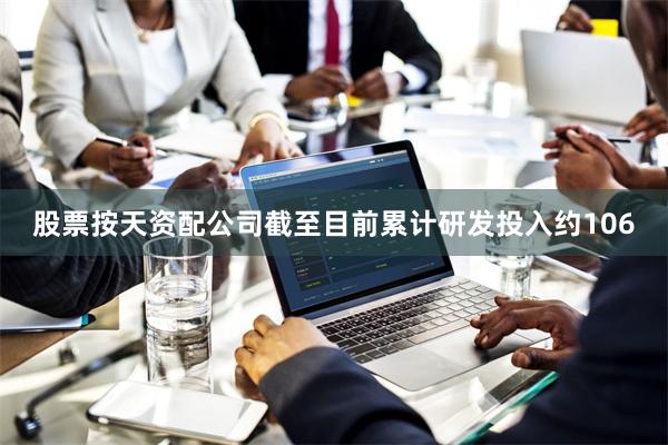 股票按天资配公司截至目前累计研发投入约106